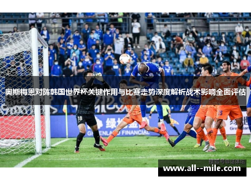 奥斯梅恩对阵韩国世界杯关键作用与比赛走势深度解析战术影响全面评估