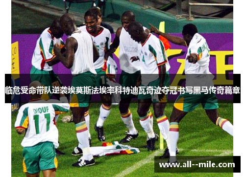 临危受命带队逆袭埃莫斯法埃率科特迪瓦奇迹夺冠书写黑马传奇篇章 临危受命带队逆袭埃莫斯法埃率科特迪瓦奇迹夺冠书写黑马传奇篇章