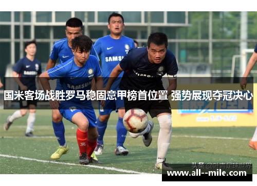 国米客场战胜罗马稳固意甲榜首位置 强势展现夺冠决心