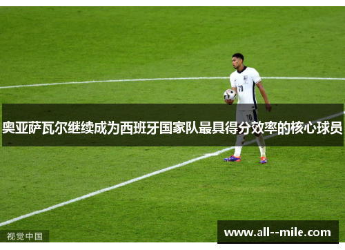 奥亚萨瓦尔继续成为西班牙国家队最具得分效率的核心球员 奥亚萨瓦尔继续成为西班牙国家队最具得分效率的核心球员