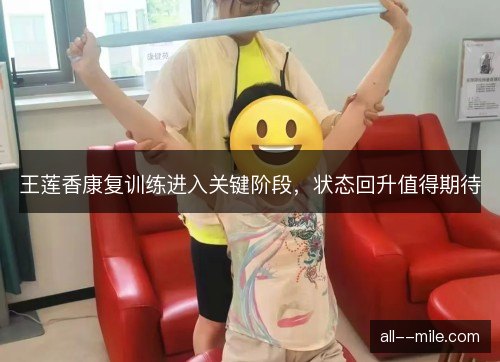 王莲香康复训练进入关键阶段，状态回升值得期待